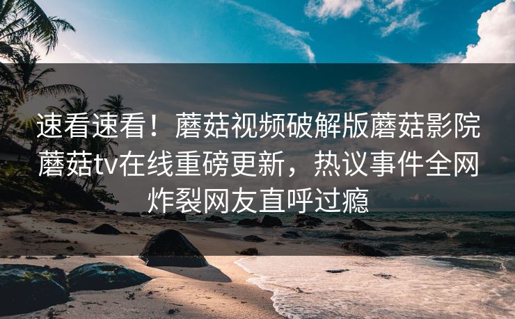 速看速看！蘑菇视频破解版蘑菇影院蘑菇tv在线重磅更新，热议事件全网炸裂网友直呼过瘾