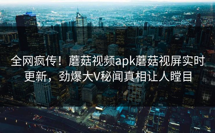 全网疯传！蘑菇视频apk蘑菇视屏实时更新，劲爆大V秘闻真相让人瞠目