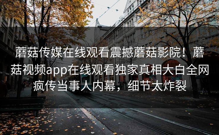 蘑菇传媒在线观看震撼蘑菇影院！蘑菇视频app在线观看独家真相大白全网疯传当事人内幕，细节太炸裂