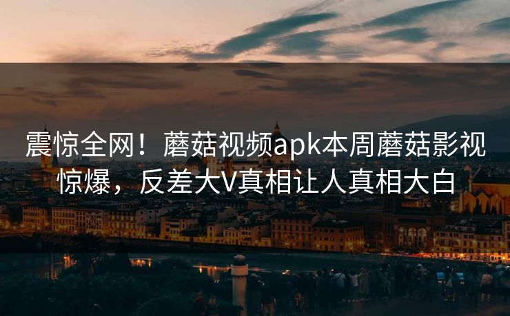 震惊全网！蘑菇视频apk本周蘑菇影视惊爆，反差大V真相让人真相大白