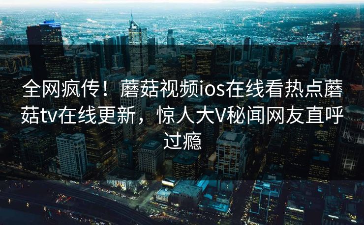 全网疯传！蘑菇视频ios在线看热点蘑菇tv在线更新，惊人大V秘闻网友直呼过瘾