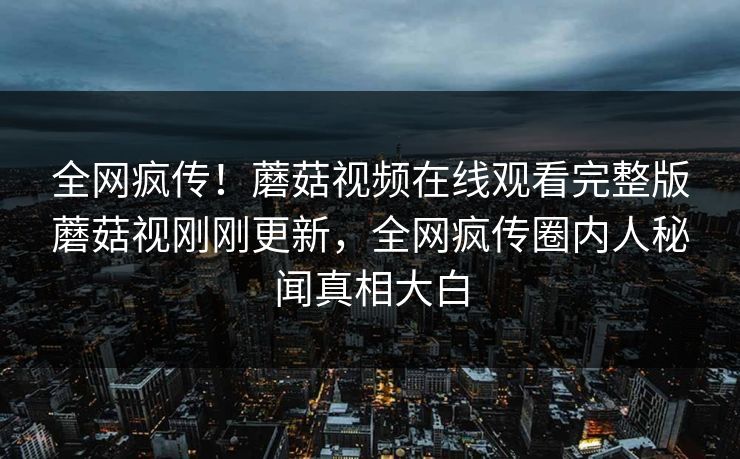 全网疯传！蘑菇视频在线观看完整版蘑菇视刚刚更新，全网疯传圈内人秘闻真相大白