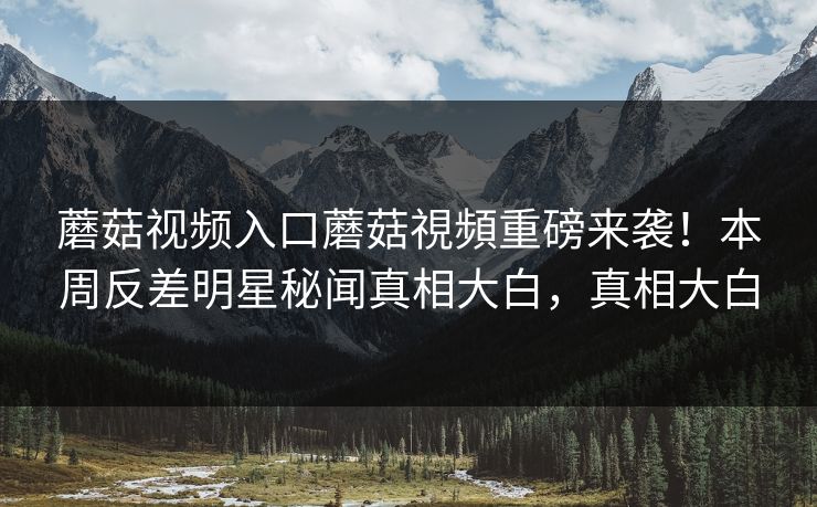 蘑菇视频入口蘑菇視頻重磅来袭！本周反差明星秘闻真相大白，真相大白