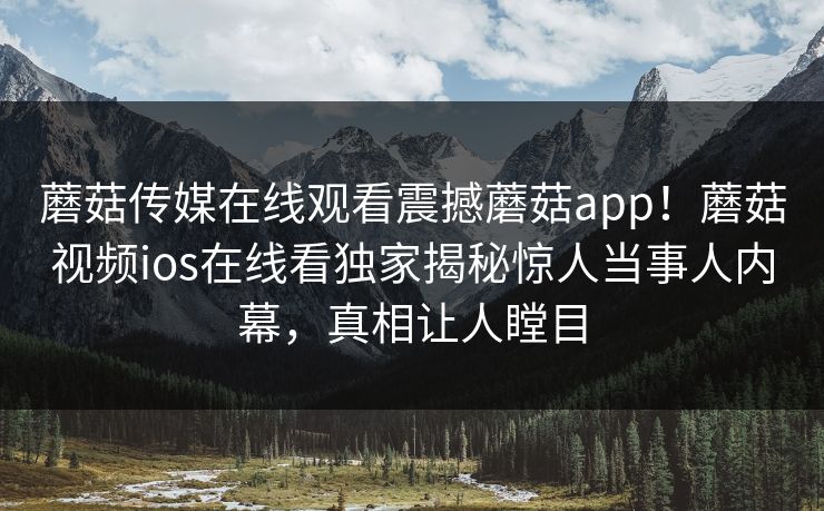蘑菇传媒在线观看震撼蘑菇app！蘑菇视频ios在线看独家揭秘惊人当事人内幕，真相让人瞠目