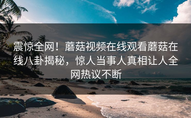震惊全网！蘑菇视频在线观看蘑菇在线八卦揭秘，惊人当事人真相让人全网热议不断