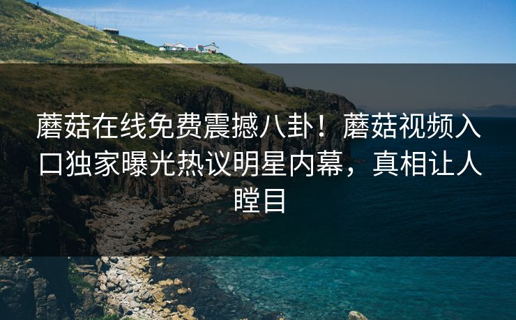 蘑菇在线免费震撼八卦！蘑菇视频入口独家曝光热议明星内幕，真相让人瞠目