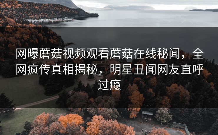 网曝蘑菇视频观看蘑菇在线秘闻，全网疯传真相揭秘，明星丑闻网友直呼过瘾