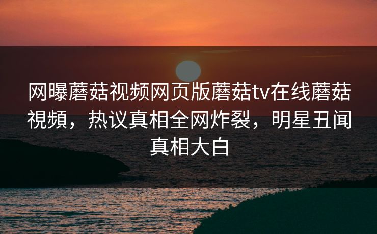网曝蘑菇视频网页版蘑菇tv在线蘑菇視頻，热议真相全网炸裂，明星丑闻真相大白