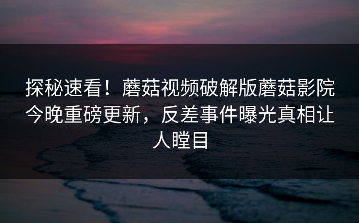 探秘速看！蘑菇视频破解版蘑菇影院今晚重磅更新，反差事件曝光真相让人瞠目