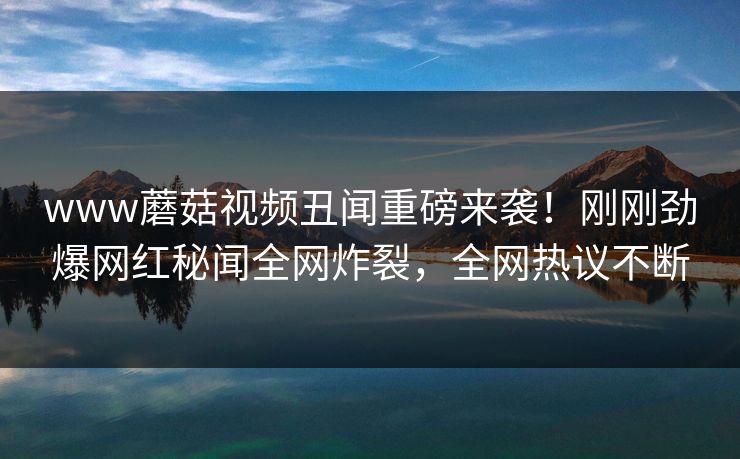 www蘑菇视频丑闻重磅来袭！刚刚劲爆网红秘闻全网炸裂，全网热议不断