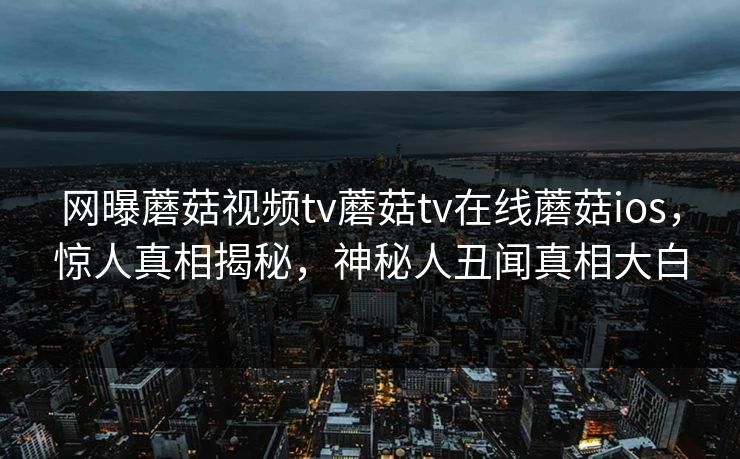 网曝蘑菇视频tv蘑菇tv在线蘑菇ios，惊人真相揭秘，神秘人丑闻真相大白