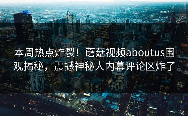 本周热点炸裂！蘑菇视频aboutus围观揭秘，震撼神秘人内幕评论区炸了