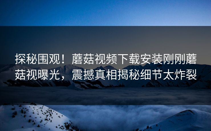 探秘围观！蘑菇视频下载安装刚刚蘑菇视曝光，震撼真相揭秘细节太炸裂