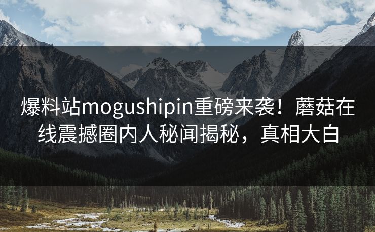 爆料站mogushipin重磅来袭！蘑菇在线震撼圈内人秘闻揭秘，真相大白