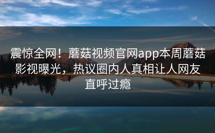 震惊全网！蘑菇视频官网app本周蘑菇影视曝光，热议圈内人真相让人网友直呼过瘾