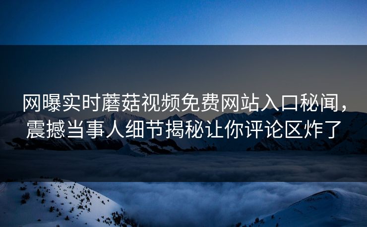 网曝实时蘑菇视频免费网站入口秘闻，震撼当事人细节揭秘让你评论区炸了