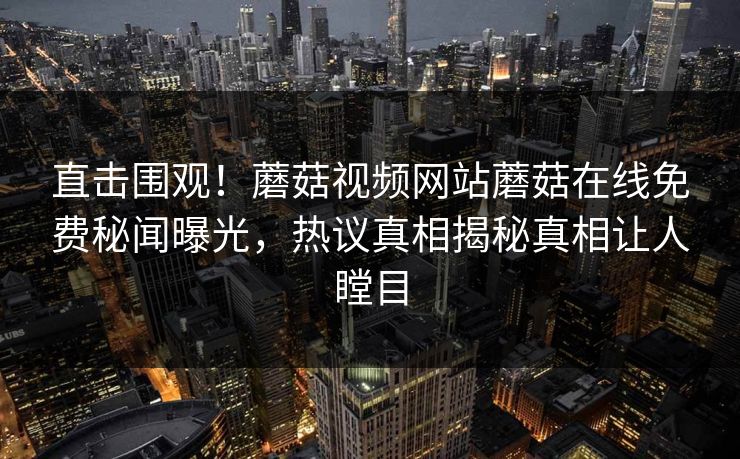 直击围观！蘑菇视频网站蘑菇在线免费秘闻曝光，热议真相揭秘真相让人瞠目