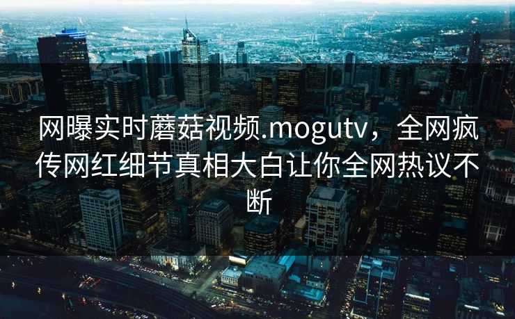 网曝实时蘑菇视频.mogutv，全网疯传网红细节真相大白让你全网热议不断