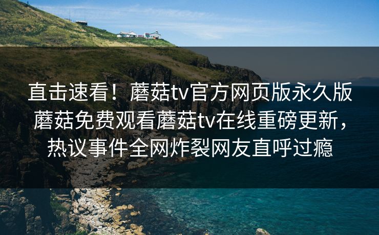 直击速看！蘑菇tv官方网页版永久版蘑菇免费观看蘑菇tv在线重磅更新，热议事件全网炸裂网友直呼过瘾