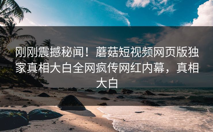 刚刚震撼秘闻！蘑菇短视频网页版独家真相大白全网疯传网红内幕，真相大白