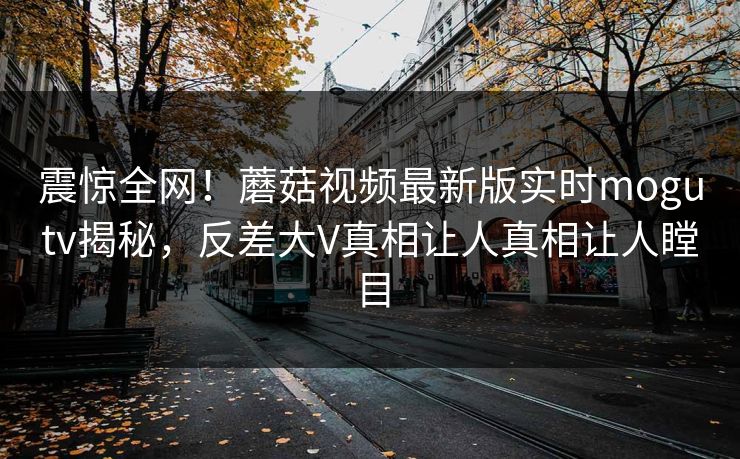 震惊全网！蘑菇视频最新版实时mogutv揭秘，反差大V真相让人真相让人瞠目