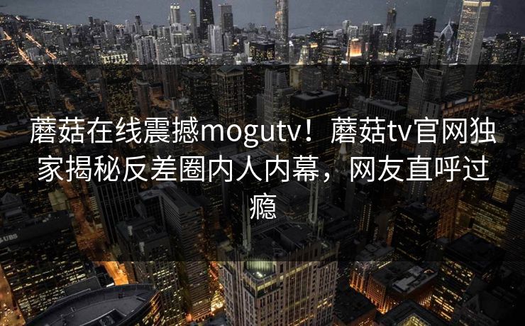 蘑菇在线震撼mogutv！蘑菇tv官网独家揭秘反差圈内人内幕，网友直呼过瘾