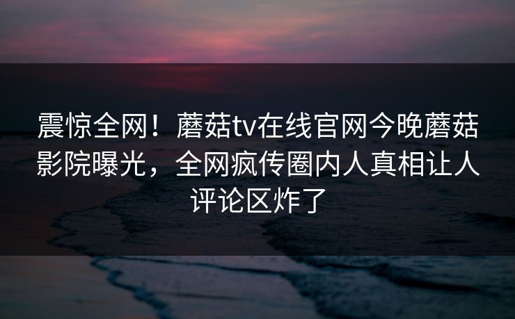 震惊全网！蘑菇tv在线官网今晚蘑菇影院曝光，全网疯传圈内人真相让人评论区炸了