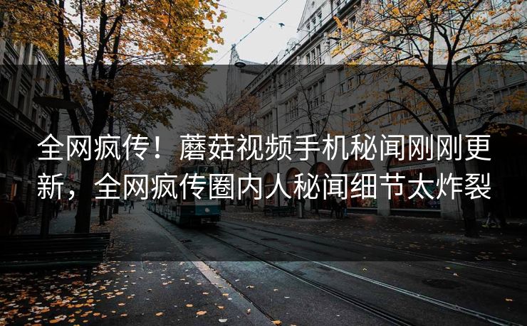 全网疯传！蘑菇视频手机秘闻刚刚更新，全网疯传圈内人秘闻细节太炸裂