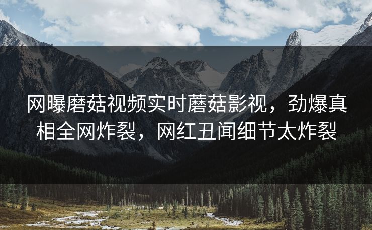 网曝磨菇视频实时蘑菇影视，劲爆真相全网炸裂，网红丑闻细节太炸裂