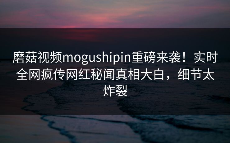 磨菇视频mogushipin重磅来袭！实时全网疯传网红秘闻真相大白，细节太炸裂