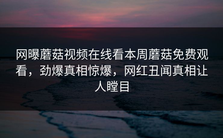 网曝蘑菇视频在线看本周蘑菇免费观看，劲爆真相惊爆，网红丑闻真相让人瞠目