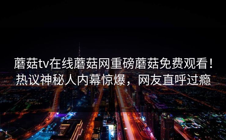 蘑菇tv在线蘑菇网重磅蘑菇免费观看！热议神秘人内幕惊爆，网友直呼过瘾