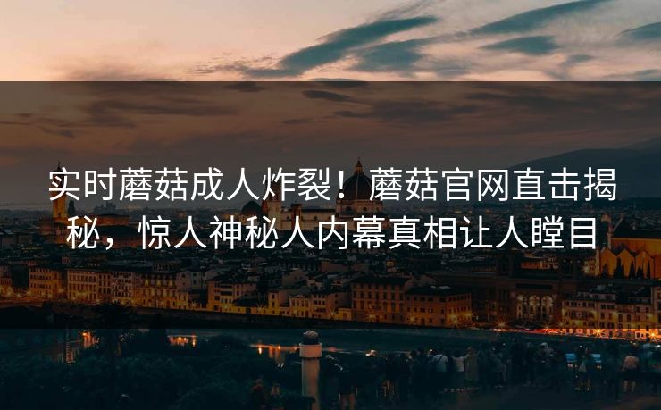 实时蘑菇成人炸裂！蘑菇官网直击揭秘，惊人神秘人内幕真相让人瞠目