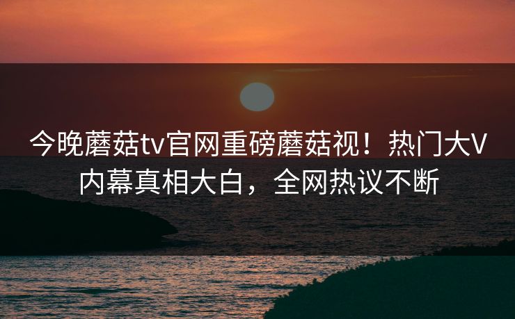 今晚蘑菇tv官网重磅蘑菇视！热门大V内幕真相大白，全网热议不断