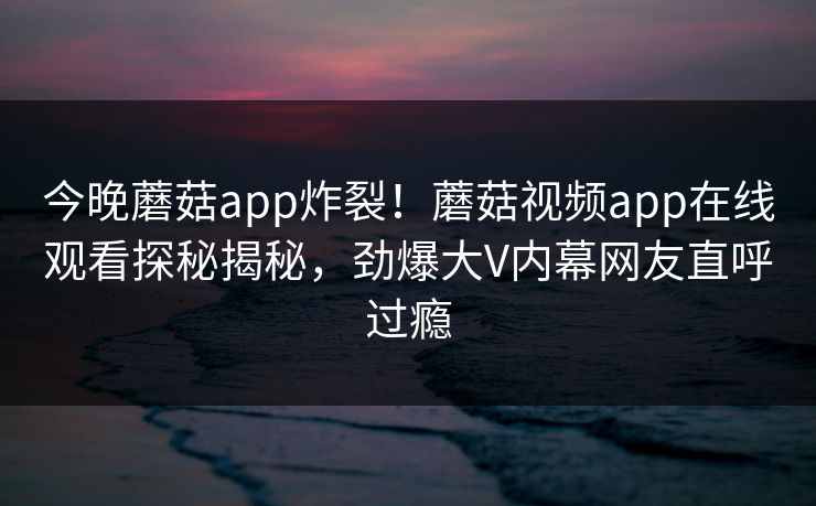 今晚蘑菇app炸裂！蘑菇视频app在线观看探秘揭秘，劲爆大V内幕网友直呼过瘾