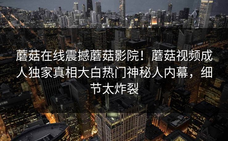 蘑菇在线震撼蘑菇影院！蘑菇视频成人独家真相大白热门神秘人内幕，细节太炸裂