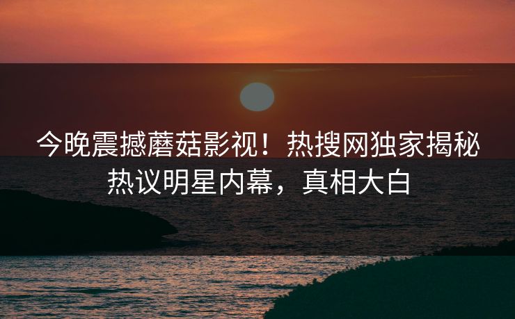 今晚震撼蘑菇影视！热搜网独家揭秘热议明星内幕，真相大白