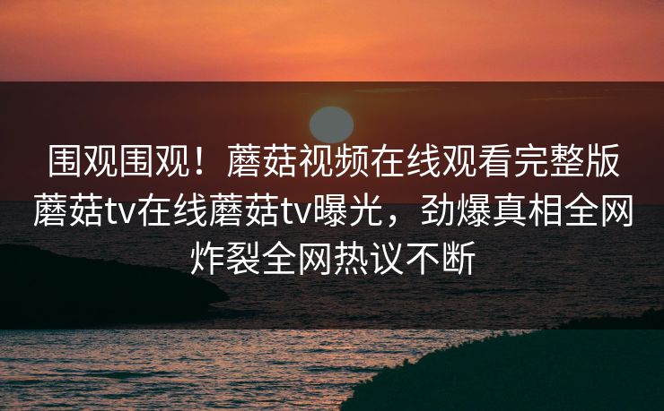 围观围观！蘑菇视频在线观看完整版蘑菇tv在线蘑菇tv曝光，劲爆真相全网炸裂全网热议不断