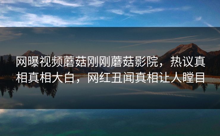 网曝视频蘑菇刚刚蘑菇影院，热议真相真相大白，网红丑闻真相让人瞠目