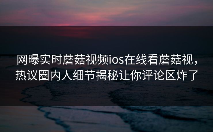 网曝实时蘑菇视频ios在线看蘑菇视，热议圈内人细节揭秘让你评论区炸了