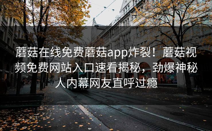 蘑菇在线免费蘑菇app炸裂！蘑菇视频免费网站入口速看揭秘，劲爆神秘人内幕网友直呼过瘾