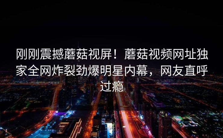 刚刚震撼蘑菇视屏！蘑菇视频网址独家全网炸裂劲爆明星内幕，网友直呼过瘾