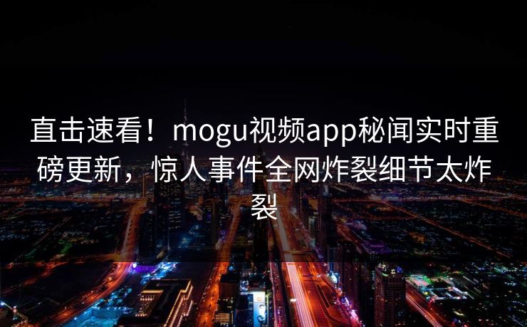 直击速看！mogu视频app秘闻实时重磅更新，惊人事件全网炸裂细节太炸裂