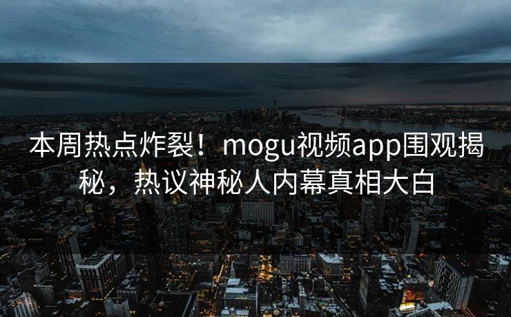 本周热点炸裂！mogu视频app围观揭秘，热议神秘人内幕真相大白