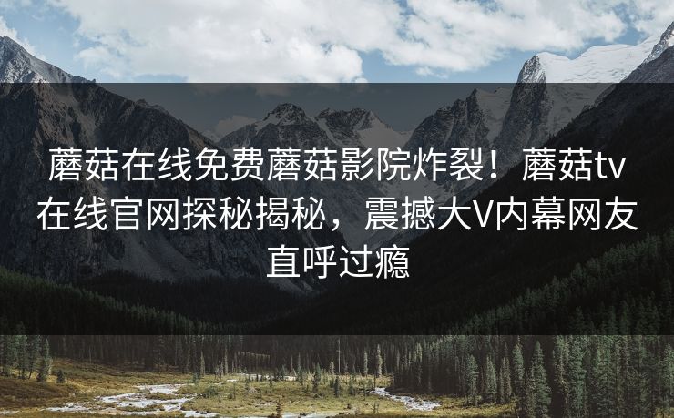 蘑菇在线免费蘑菇影院炸裂！蘑菇tv在线官网探秘揭秘，震撼大V内幕网友直呼过瘾