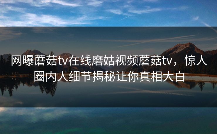 网曝蘑菇tv在线磨姑视频蘑菇tv，惊人圈内人细节揭秘让你真相大白