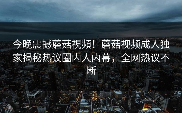 今晚震撼蘑菇視頻！蘑菇视频成人独家揭秘热议圈内人内幕，全网热议不断