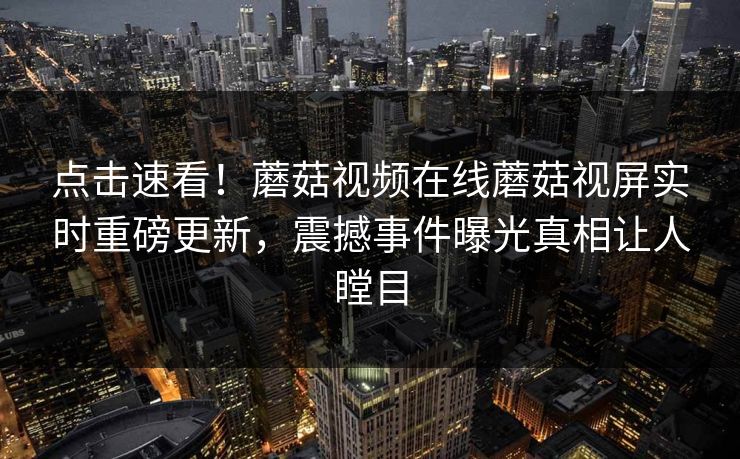 点击速看！蘑菇视频在线蘑菇视屏实时重磅更新，震撼事件曝光真相让人瞠目
