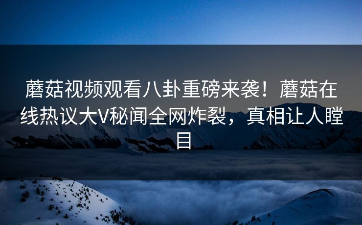 蘑菇视频观看八卦重磅来袭！蘑菇在线热议大V秘闻全网炸裂，真相让人瞠目