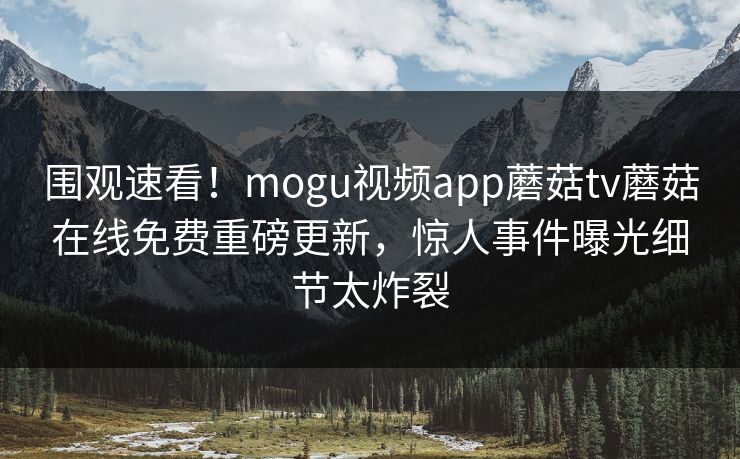 围观速看！mogu视频app蘑菇tv蘑菇在线免费重磅更新，惊人事件曝光细节太炸裂